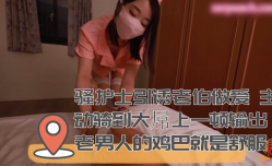 骚护士引诱老伯做[zuo]爱 主动骑到大屌上一顿输出 老男人的鸡巴就是舒服